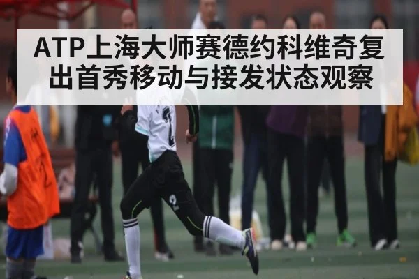 ATP上海大师赛德约科维奇复出首秀移动与接发状态观察